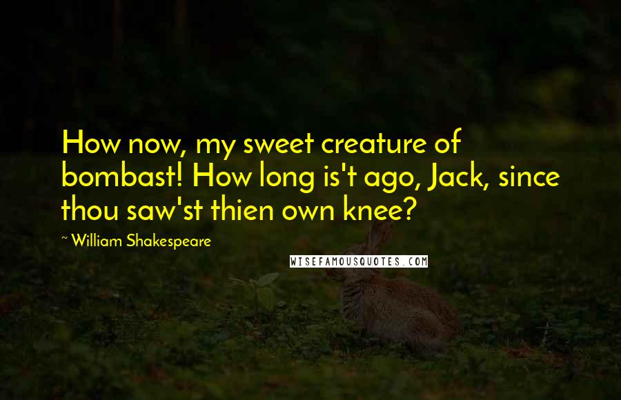 William Shakespeare Quotes: How now, my sweet creature of bombast! How long is't ago, Jack, since thou saw'st thien own knee?