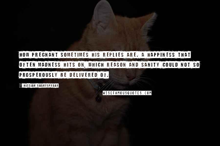 William Shakespeare Quotes: How pregnant sometimes his replies are. A happiness that often madness hits on, which reason and sanity could not so prosperously be delivered of.