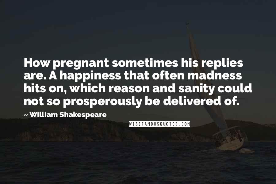 William Shakespeare Quotes: How pregnant sometimes his replies are. A happiness that often madness hits on, which reason and sanity could not so prosperously be delivered of.
