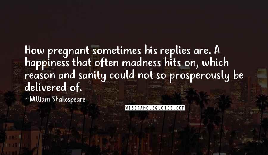 William Shakespeare Quotes: How pregnant sometimes his replies are. A happiness that often madness hits on, which reason and sanity could not so prosperously be delivered of.