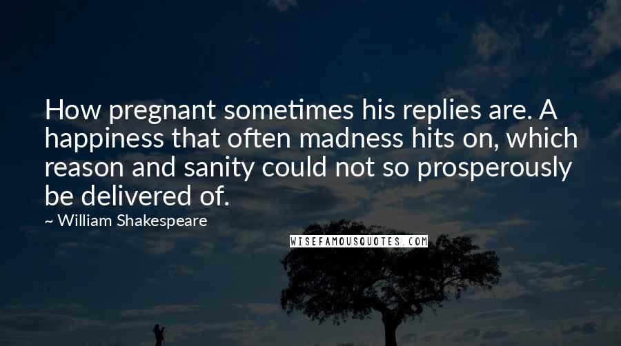 William Shakespeare Quotes: How pregnant sometimes his replies are. A happiness that often madness hits on, which reason and sanity could not so prosperously be delivered of.