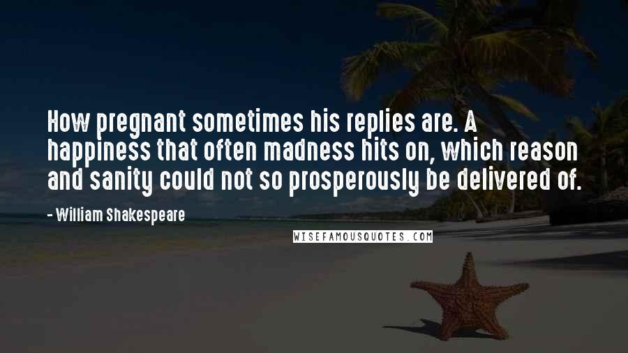 William Shakespeare Quotes: How pregnant sometimes his replies are. A happiness that often madness hits on, which reason and sanity could not so prosperously be delivered of.