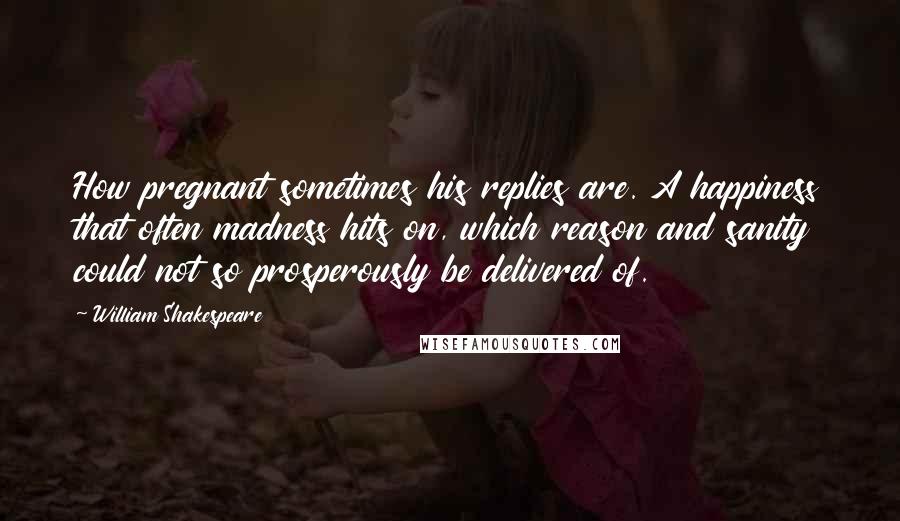 William Shakespeare Quotes: How pregnant sometimes his replies are. A happiness that often madness hits on, which reason and sanity could not so prosperously be delivered of.