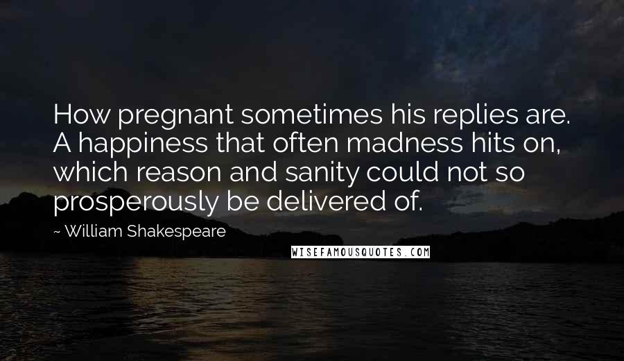 William Shakespeare Quotes: How pregnant sometimes his replies are. A happiness that often madness hits on, which reason and sanity could not so prosperously be delivered of.