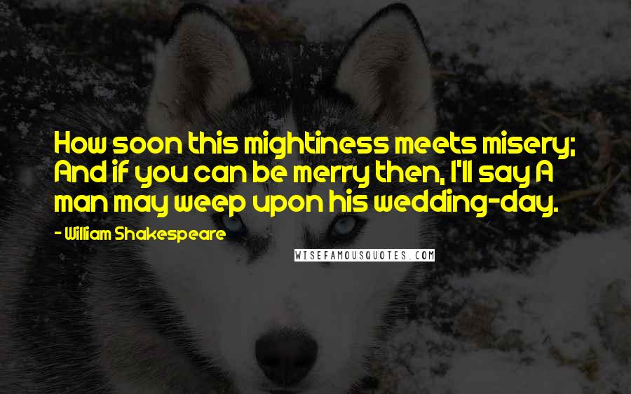 William Shakespeare Quotes: How soon this mightiness meets misery; And if you can be merry then, I'll say A man may weep upon his wedding-day.