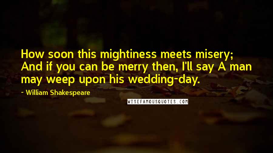 William Shakespeare Quotes: How soon this mightiness meets misery; And if you can be merry then, I'll say A man may weep upon his wedding-day.