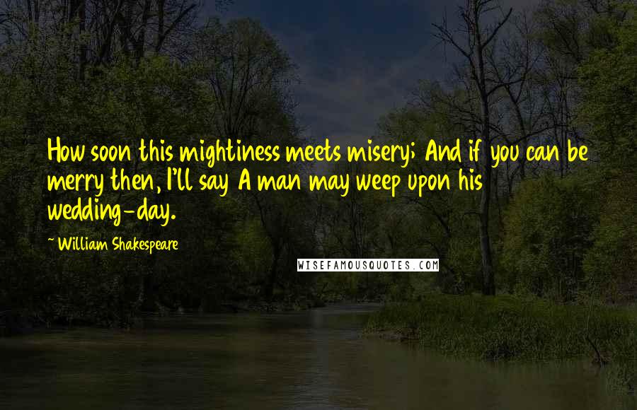 William Shakespeare Quotes: How soon this mightiness meets misery; And if you can be merry then, I'll say A man may weep upon his wedding-day.