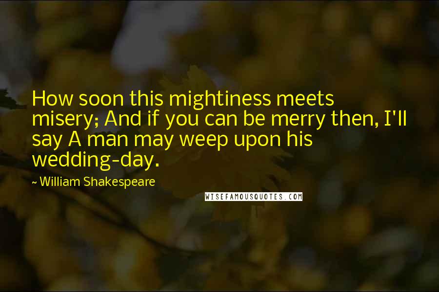 William Shakespeare Quotes: How soon this mightiness meets misery; And if you can be merry then, I'll say A man may weep upon his wedding-day.