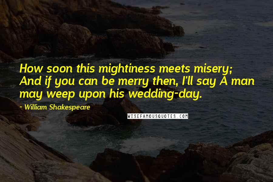 William Shakespeare Quotes: How soon this mightiness meets misery; And if you can be merry then, I'll say A man may weep upon his wedding-day.