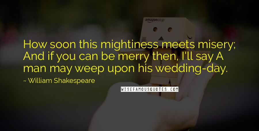 William Shakespeare Quotes: How soon this mightiness meets misery; And if you can be merry then, I'll say A man may weep upon his wedding-day.