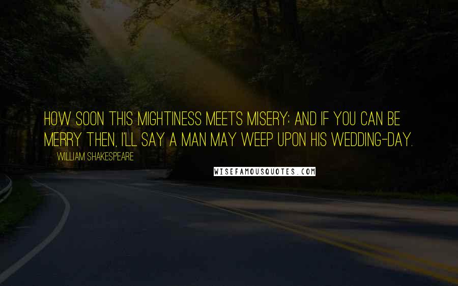 William Shakespeare Quotes: How soon this mightiness meets misery; And if you can be merry then, I'll say A man may weep upon his wedding-day.