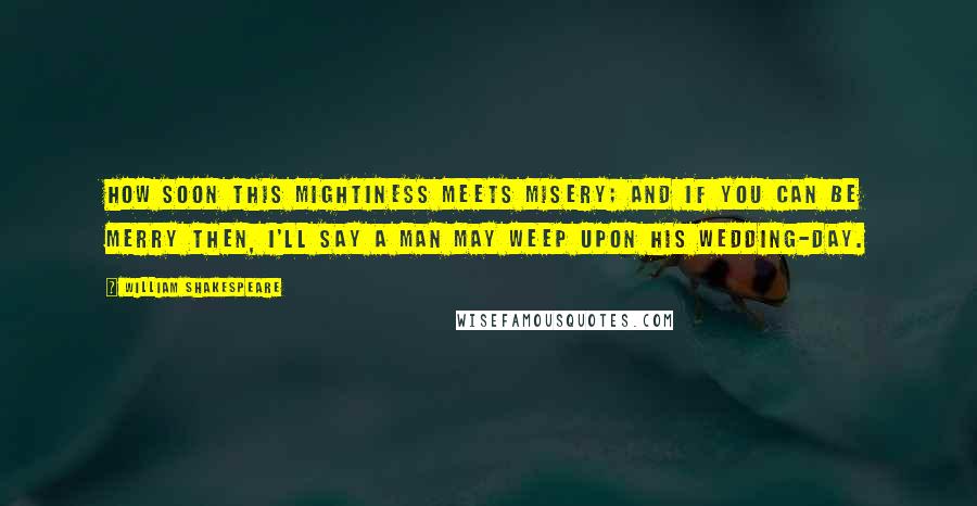 William Shakespeare Quotes: How soon this mightiness meets misery; And if you can be merry then, I'll say A man may weep upon his wedding-day.