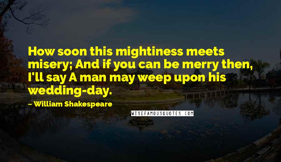 William Shakespeare Quotes: How soon this mightiness meets misery; And if you can be merry then, I'll say A man may weep upon his wedding-day.