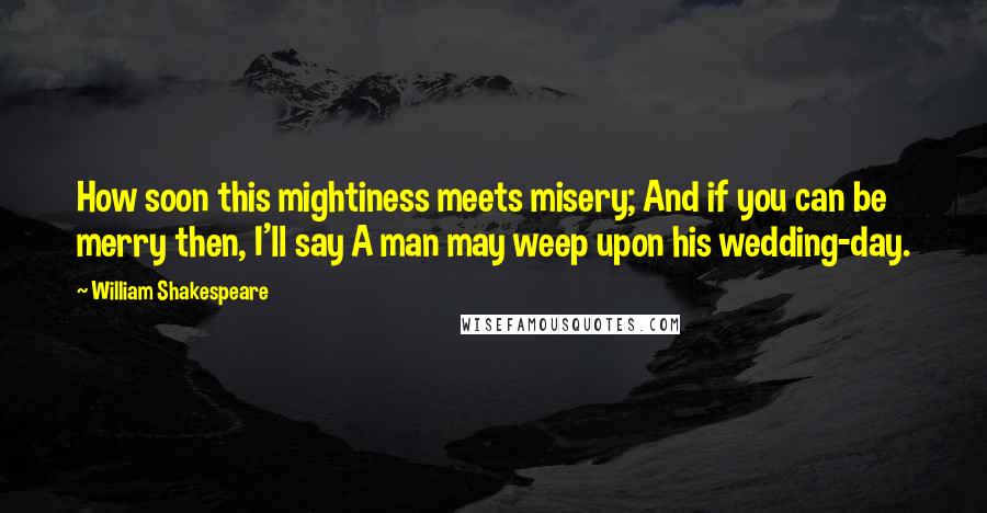 William Shakespeare Quotes: How soon this mightiness meets misery; And if you can be merry then, I'll say A man may weep upon his wedding-day.