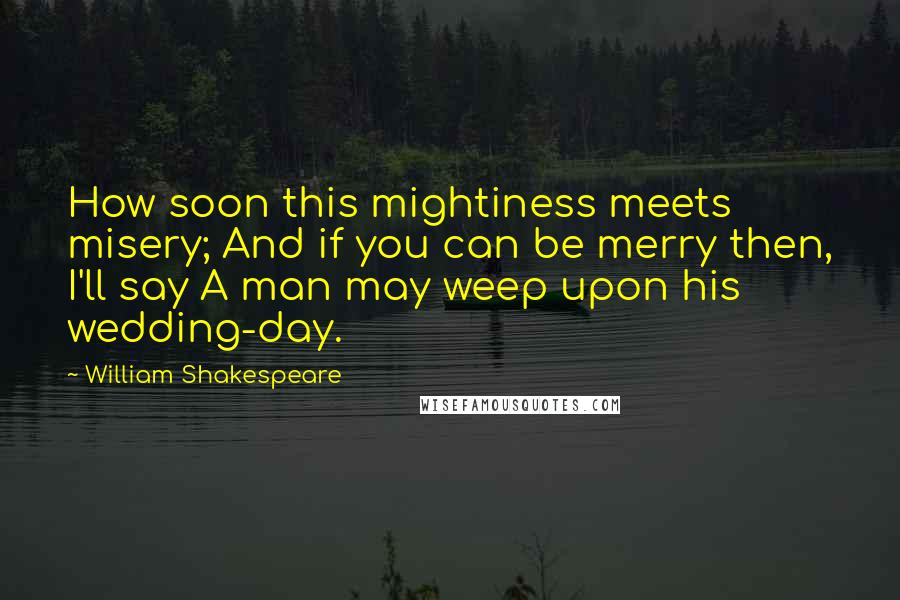 William Shakespeare Quotes: How soon this mightiness meets misery; And if you can be merry then, I'll say A man may weep upon his wedding-day.