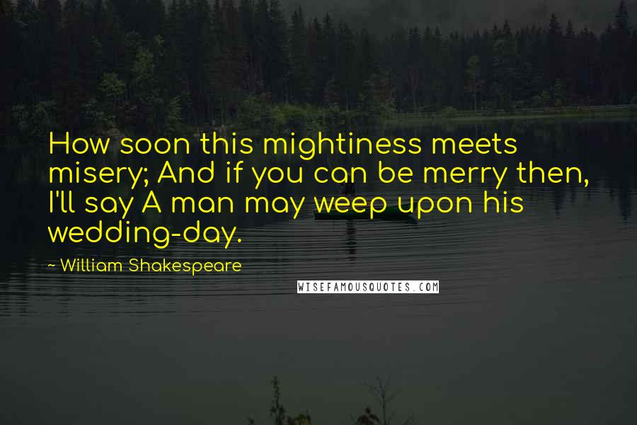 William Shakespeare Quotes: How soon this mightiness meets misery; And if you can be merry then, I'll say A man may weep upon his wedding-day.