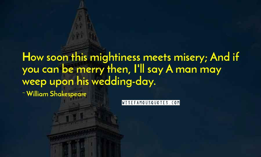 William Shakespeare Quotes: How soon this mightiness meets misery; And if you can be merry then, I'll say A man may weep upon his wedding-day.