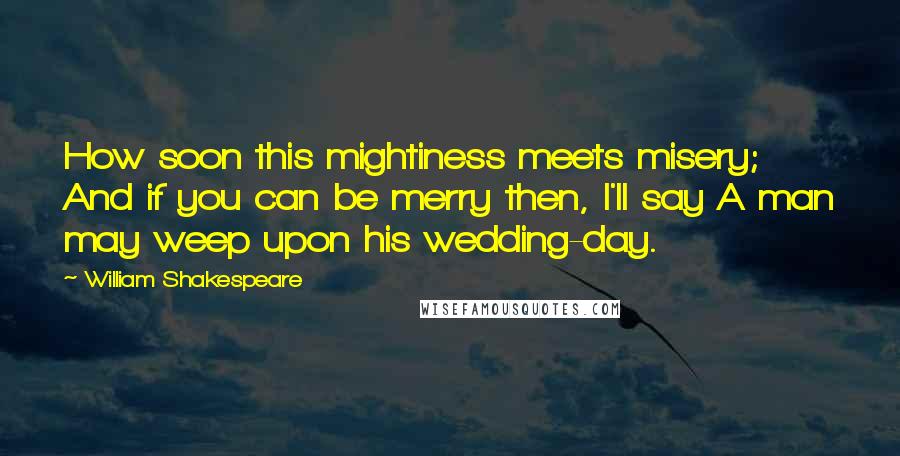 William Shakespeare Quotes: How soon this mightiness meets misery; And if you can be merry then, I'll say A man may weep upon his wedding-day.