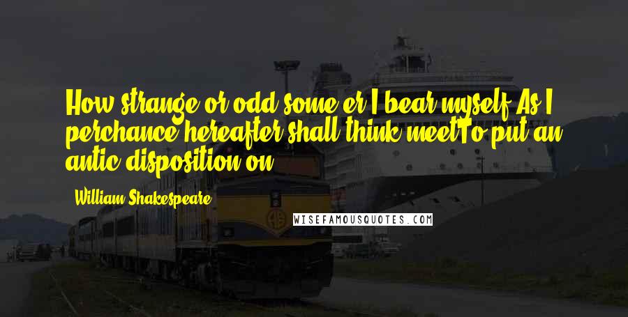 William Shakespeare Quotes: How strange or odd some'er I bear myself,As I perchance hereafter shall think meetTo put an antic disposition on.
