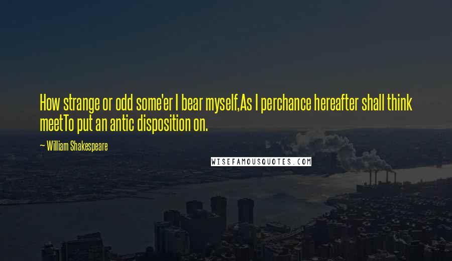 William Shakespeare Quotes: How strange or odd some'er I bear myself,As I perchance hereafter shall think meetTo put an antic disposition on.