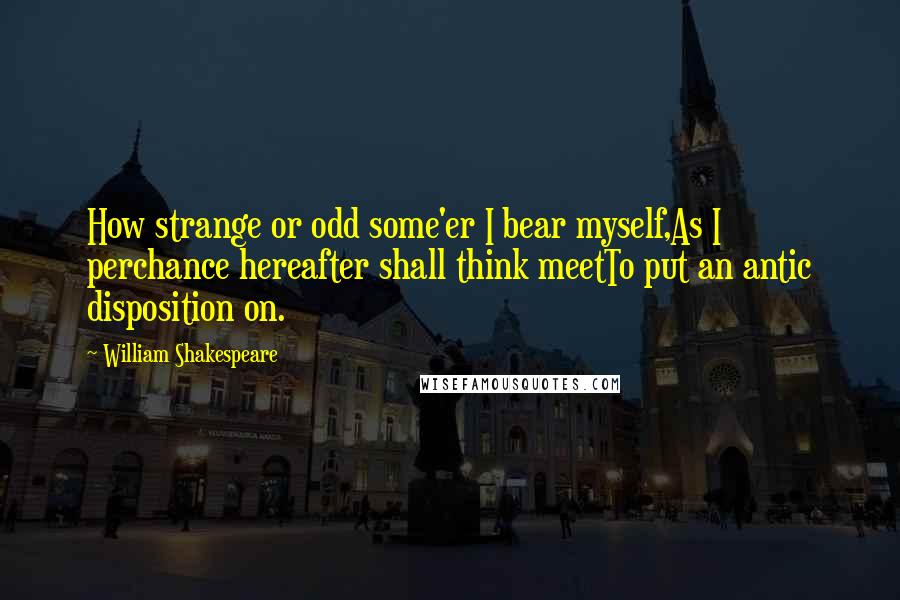 William Shakespeare Quotes: How strange or odd some'er I bear myself,As I perchance hereafter shall think meetTo put an antic disposition on.