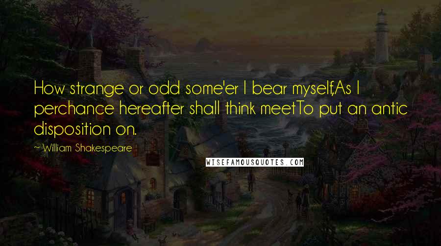William Shakespeare Quotes: How strange or odd some'er I bear myself,As I perchance hereafter shall think meetTo put an antic disposition on.