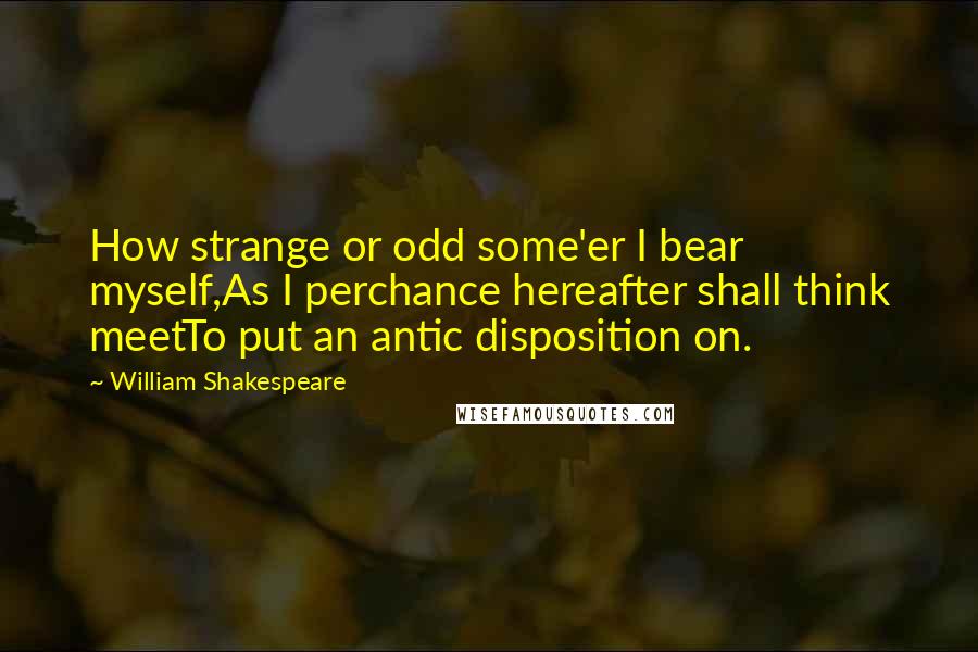 William Shakespeare Quotes: How strange or odd some'er I bear myself,As I perchance hereafter shall think meetTo put an antic disposition on.