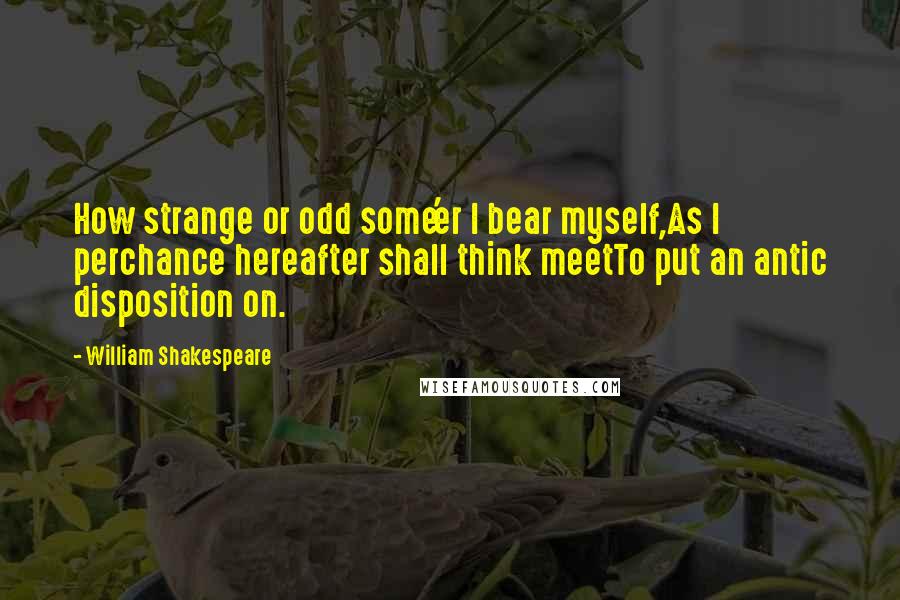 William Shakespeare Quotes: How strange or odd some'er I bear myself,As I perchance hereafter shall think meetTo put an antic disposition on.