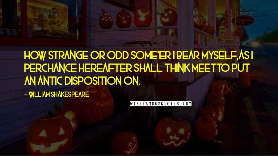 William Shakespeare Quotes: How strange or odd some'er I bear myself,As I perchance hereafter shall think meetTo put an antic disposition on.