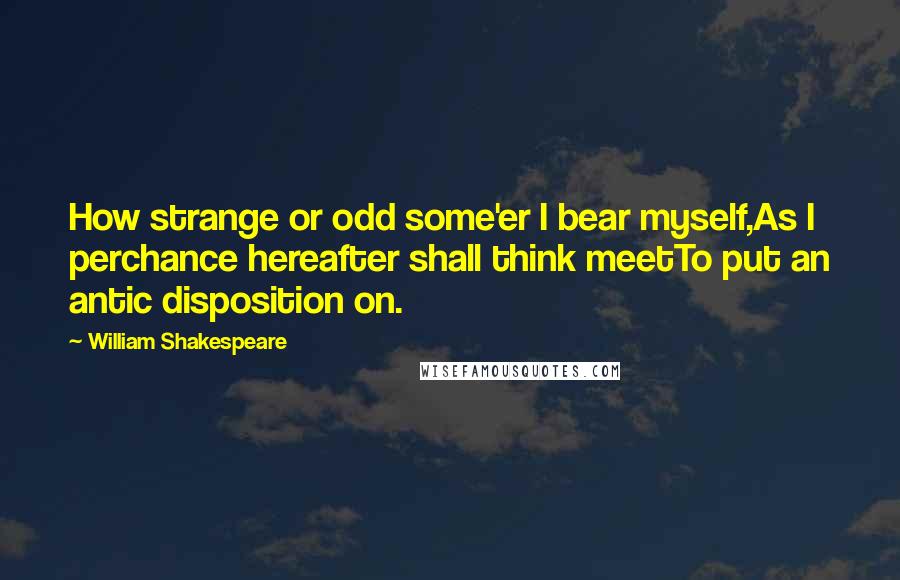 William Shakespeare Quotes: How strange or odd some'er I bear myself,As I perchance hereafter shall think meetTo put an antic disposition on.