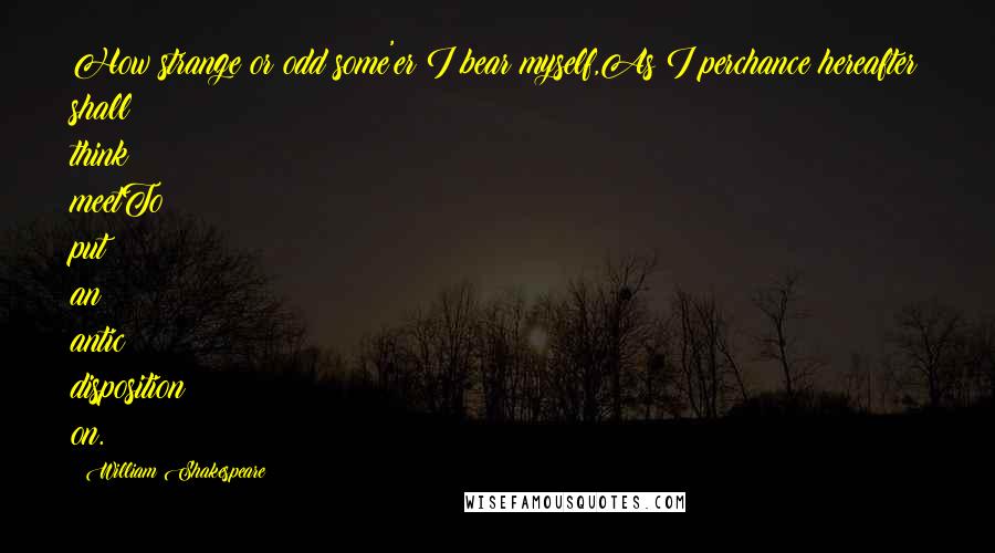 William Shakespeare Quotes: How strange or odd some'er I bear myself,As I perchance hereafter shall think meetTo put an antic disposition on.