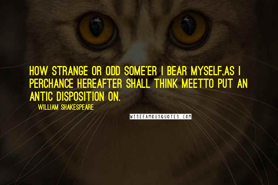 William Shakespeare Quotes: How strange or odd some'er I bear myself,As I perchance hereafter shall think meetTo put an antic disposition on.
