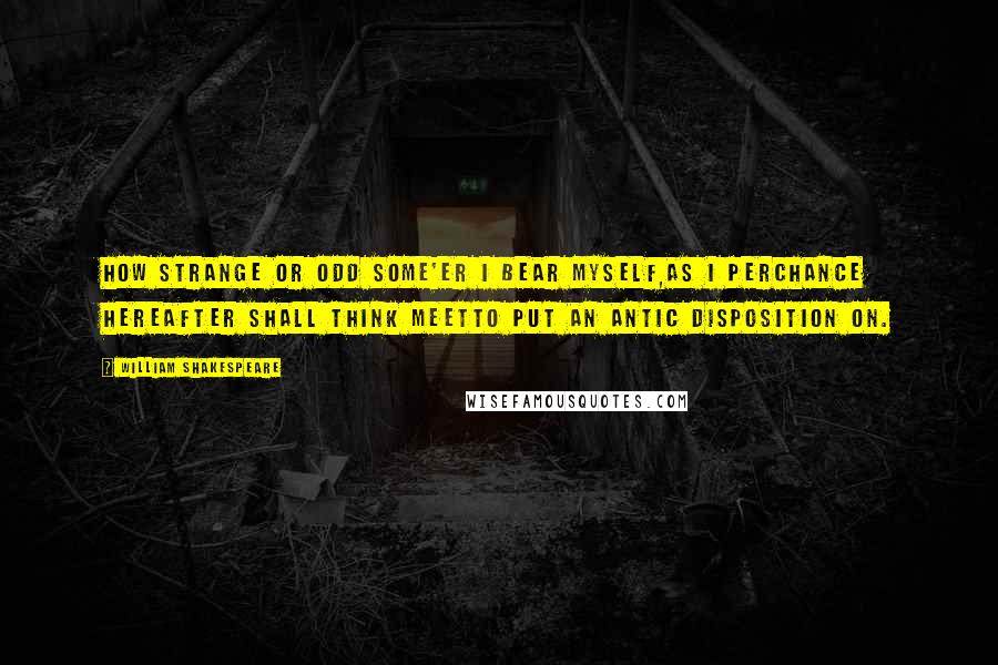 William Shakespeare Quotes: How strange or odd some'er I bear myself,As I perchance hereafter shall think meetTo put an antic disposition on.