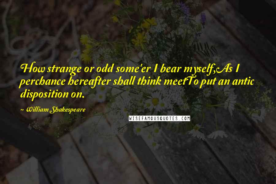 William Shakespeare Quotes: How strange or odd some'er I bear myself,As I perchance hereafter shall think meetTo put an antic disposition on.