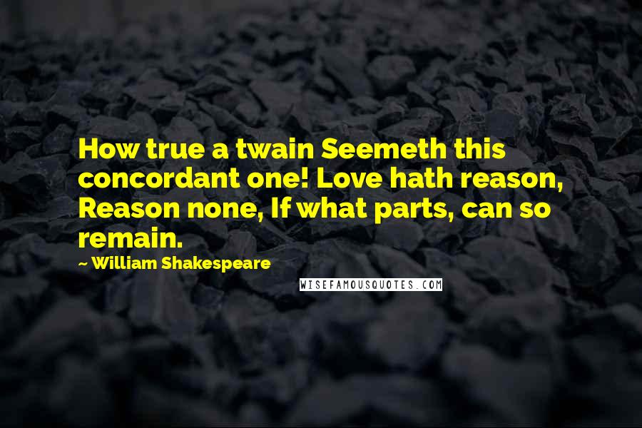 William Shakespeare Quotes: How true a twain Seemeth this concordant one! Love hath reason, Reason none, If what parts, can so remain.