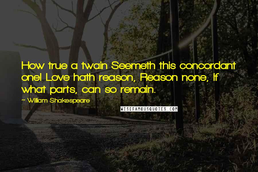 William Shakespeare Quotes: How true a twain Seemeth this concordant one! Love hath reason, Reason none, If what parts, can so remain.