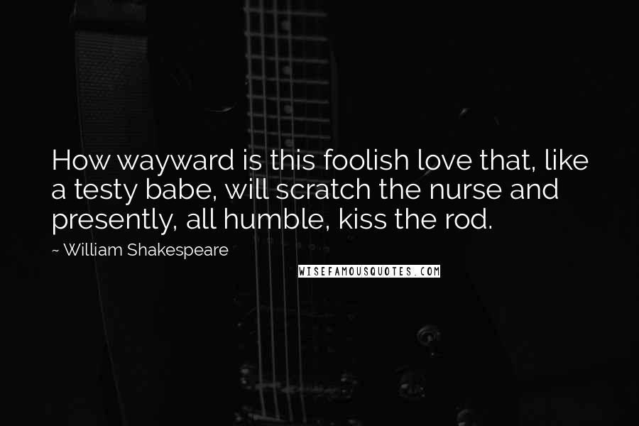 William Shakespeare Quotes: How wayward is this foolish love that, like a testy babe, will scratch the nurse and presently, all humble, kiss the rod.