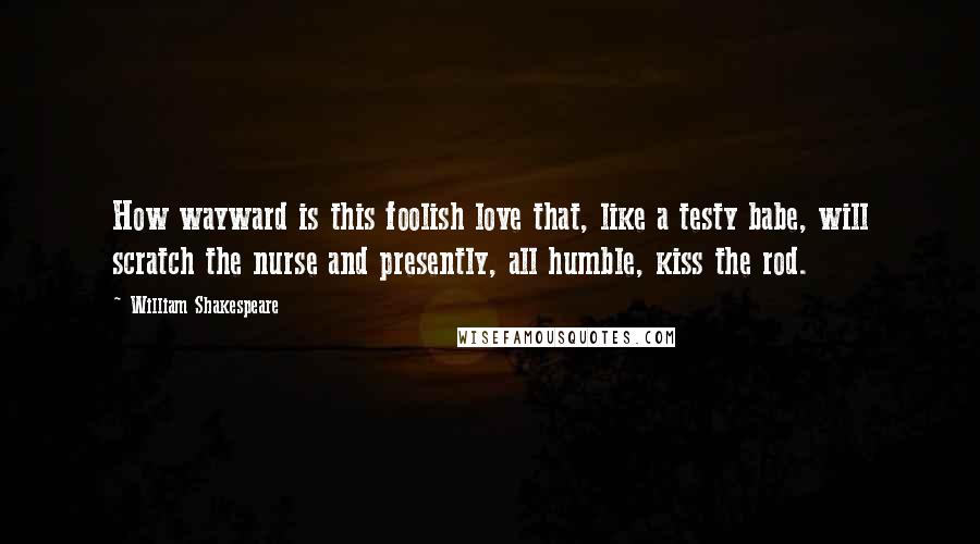 William Shakespeare Quotes: How wayward is this foolish love that, like a testy babe, will scratch the nurse and presently, all humble, kiss the rod.