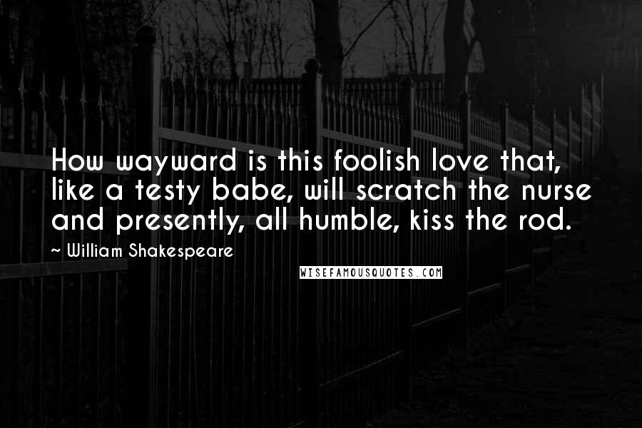 William Shakespeare Quotes: How wayward is this foolish love that, like a testy babe, will scratch the nurse and presently, all humble, kiss the rod.