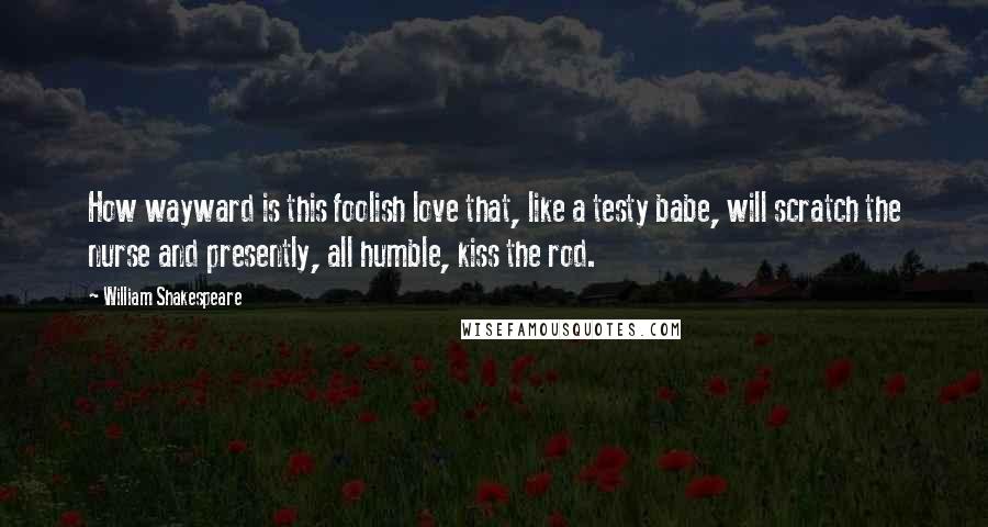 William Shakespeare Quotes: How wayward is this foolish love that, like a testy babe, will scratch the nurse and presently, all humble, kiss the rod.