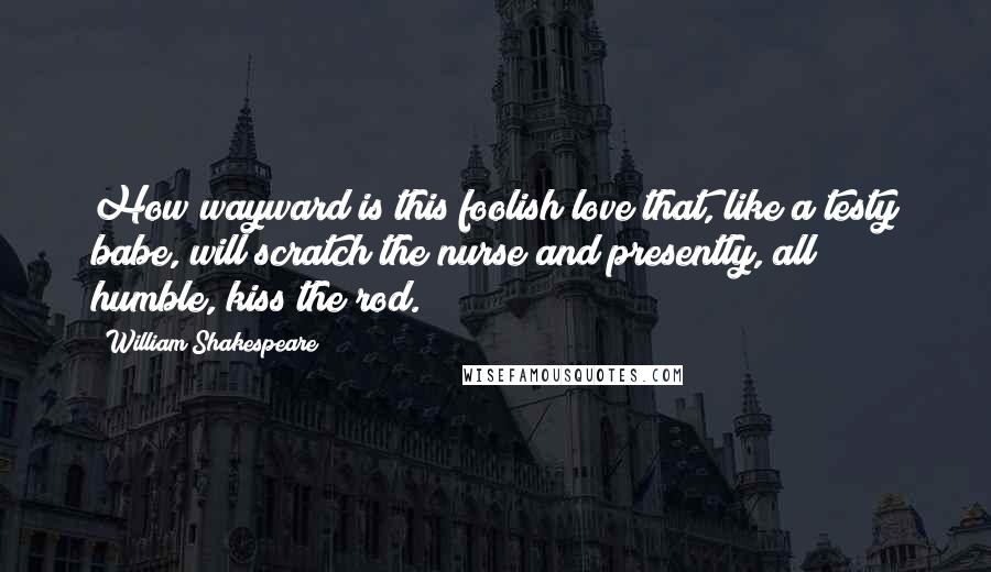 William Shakespeare Quotes: How wayward is this foolish love that, like a testy babe, will scratch the nurse and presently, all humble, kiss the rod.