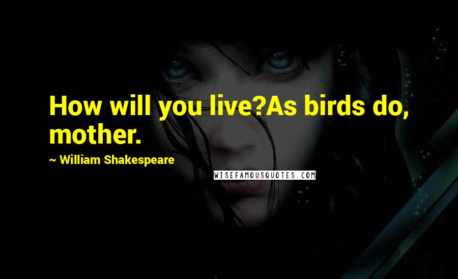 William Shakespeare Quotes: How will you live?As birds do, mother.