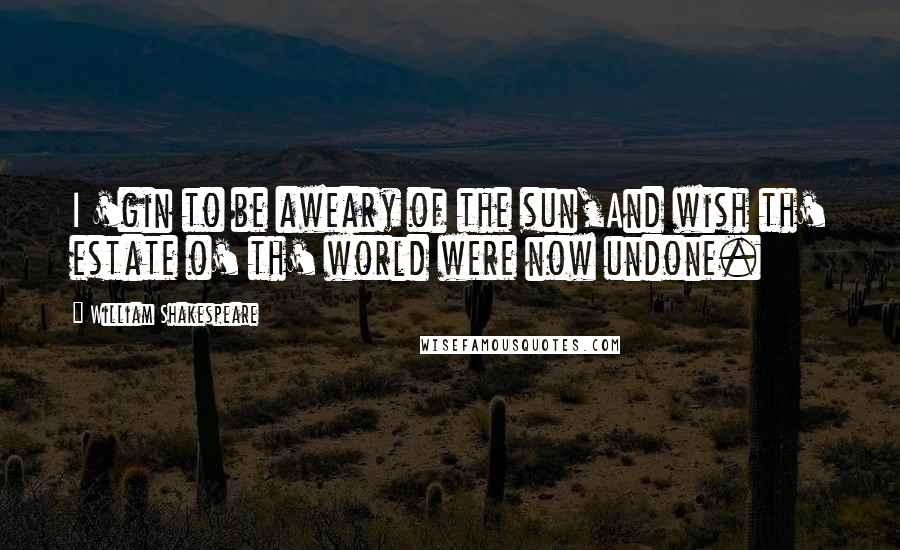 William Shakespeare Quotes: I 'gin to be aweary of the sun,And wish th' estate o' th' world were now undone.