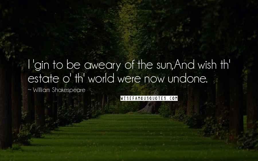 William Shakespeare Quotes: I 'gin to be aweary of the sun,And wish th' estate o' th' world were now undone.