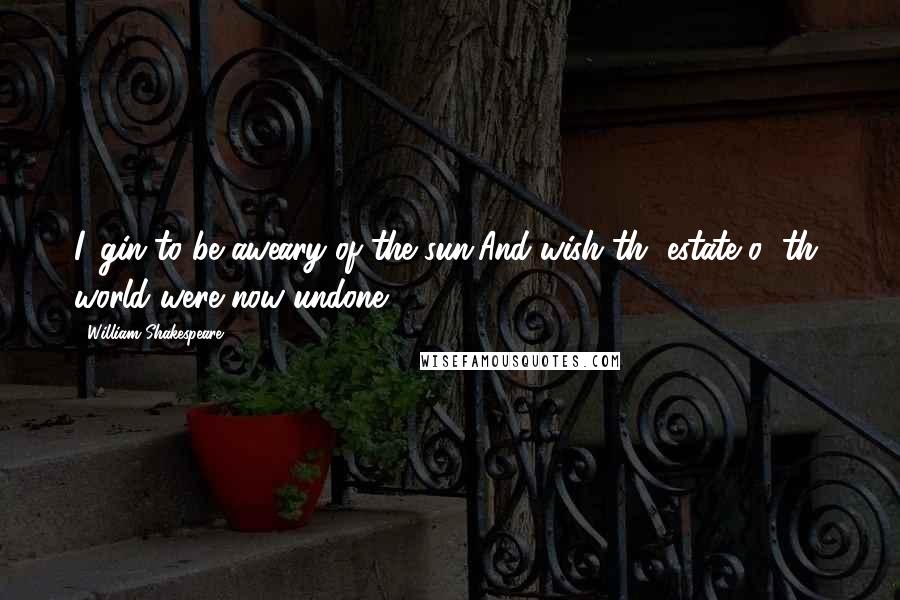 William Shakespeare Quotes: I 'gin to be aweary of the sun,And wish th' estate o' th' world were now undone.