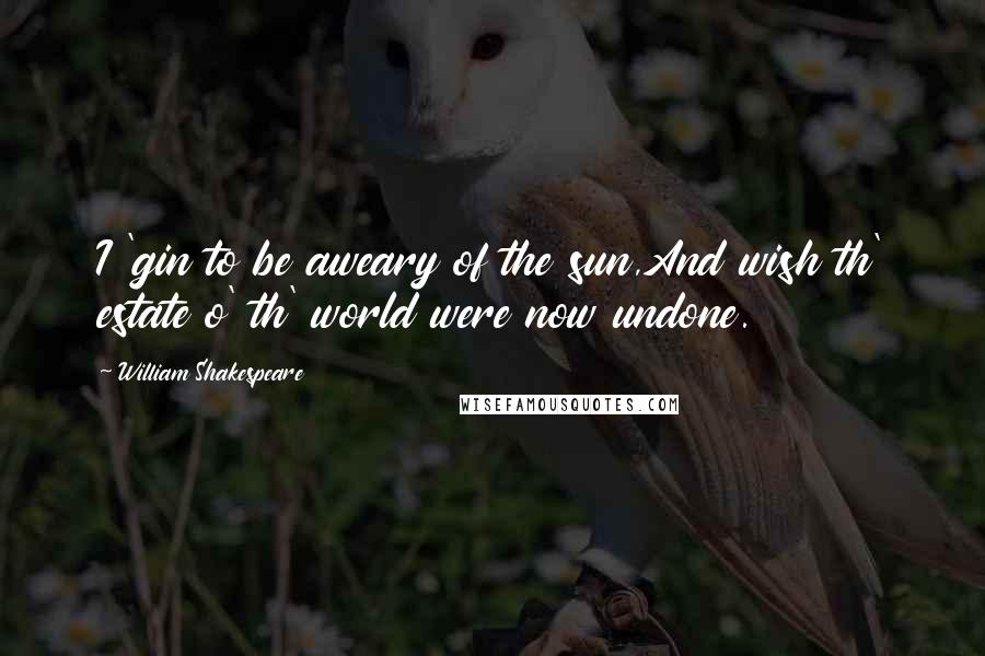 William Shakespeare Quotes: I 'gin to be aweary of the sun,And wish th' estate o' th' world were now undone.