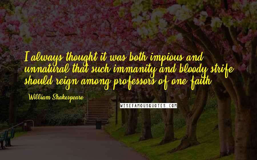 William Shakespeare Quotes: I always thought it was both impious and unnatural that such immanity and bloody strife should reign among professors of one faith.