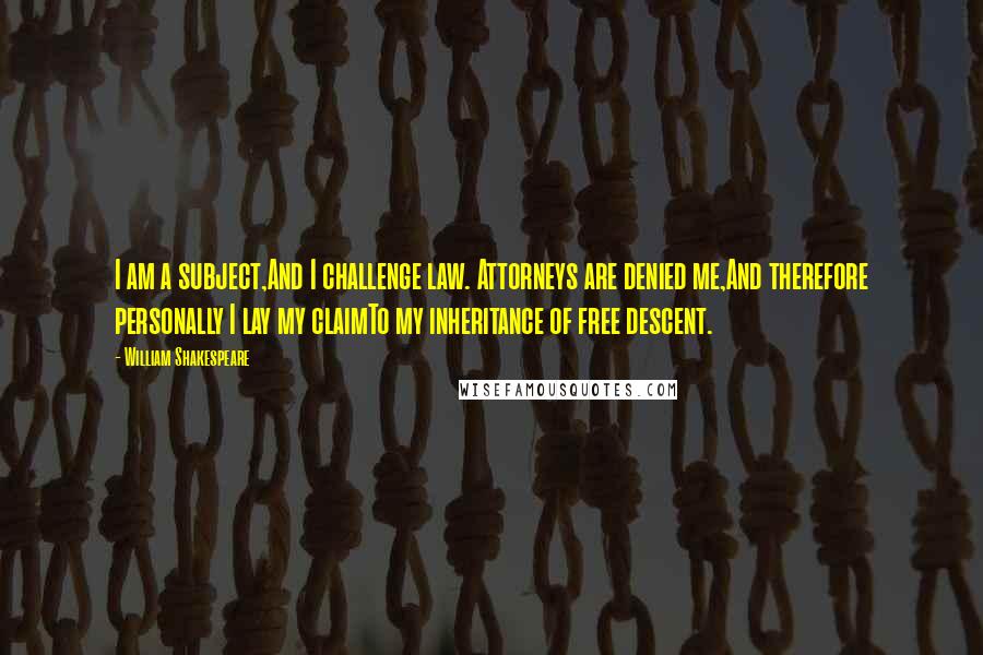 William Shakespeare Quotes: I am a subject,And I challenge law. Attorneys are denied me,And therefore personally I lay my claimTo my inheritance of free descent.