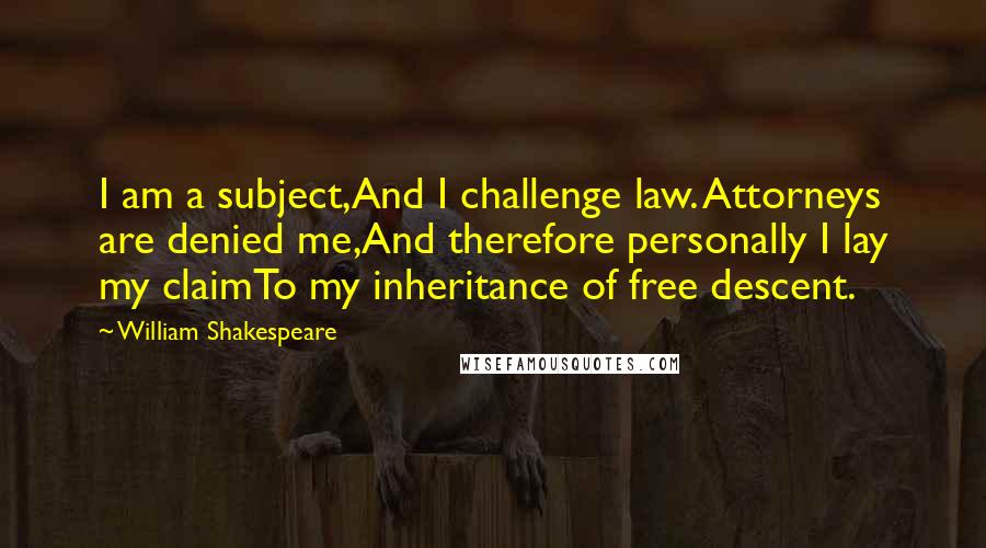 William Shakespeare Quotes: I am a subject,And I challenge law. Attorneys are denied me,And therefore personally I lay my claimTo my inheritance of free descent.