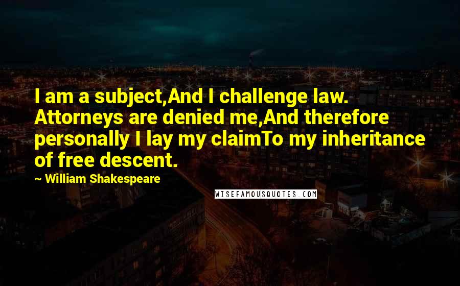 William Shakespeare Quotes: I am a subject,And I challenge law. Attorneys are denied me,And therefore personally I lay my claimTo my inheritance of free descent.
